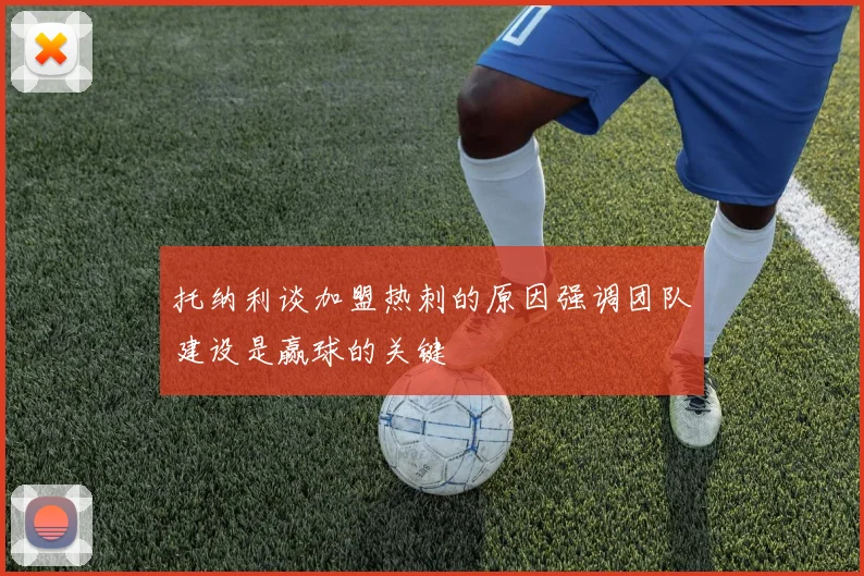 托纳利谈加盟热刺的原因强调团队建设是赢球的关键