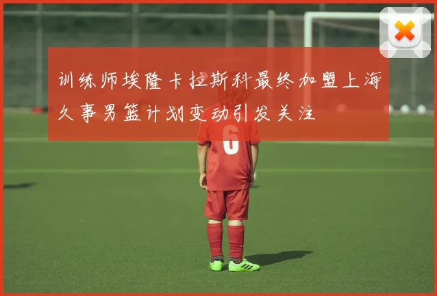 训练师埃隆卡拉斯科最终加盟上海久事男篮计划变动引发关注