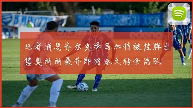记者消息齐尔克泽乌加特被挂牌出售奥纳纳桑乔即将永久转会离队