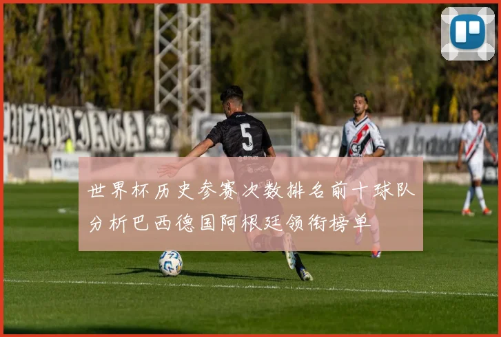 世界杯历史参赛次数排名前十球队分析巴西德国阿根廷领衔榜单