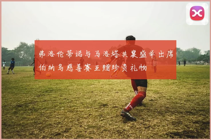 弗洛伦蒂诺与马洛塔共襄盛举出席伯纳乌慈善赛互赠珍贵礼物