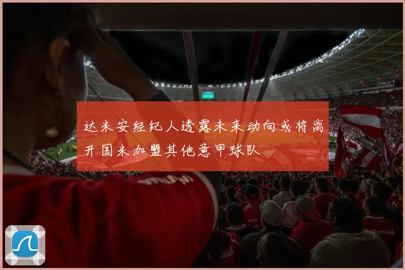 达米安经纪人透露未来动向或将离开国米加盟其他意甲球队