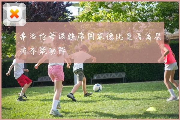 弗洛伦蒂诺缺席国家德比皇马高层将齐聚助阵