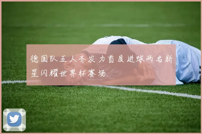 德国队五人齐发力首度进球两名新星闪耀世界杯赛场