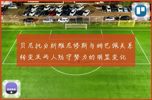 贝尼托分析维尼修斯与姆巴佩关系转变及两人防守努力的明显变化