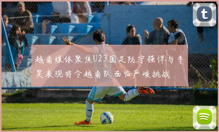 越南媒体聚焦U23国足防守强悍与李昊表现将令越南队面临严峻挑战