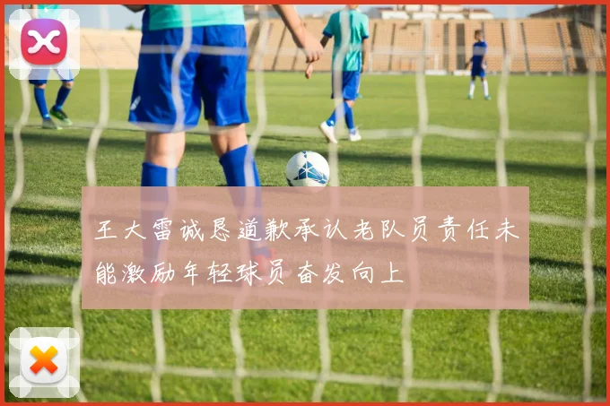 王大雷诚恳道歉承认老队员责任未能激励年轻球员奋发向上