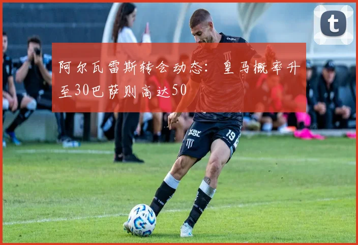 阿尔瓦雷斯转会动态：皇马概率升至30巴萨则高达50