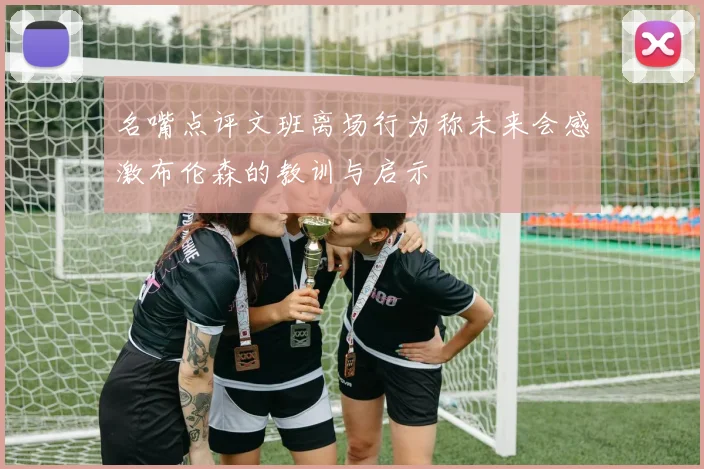 名嘴点评文班离场行为称未来会感激布伦森的教训与启示