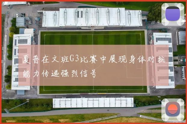 夏普在文班G3比赛中展现身体对抗能力传递强烈信号