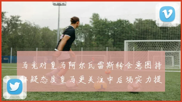 马竞对皇马阿尔瓦雷斯转会意图持怀疑态度皇马更关注中后场实力提升