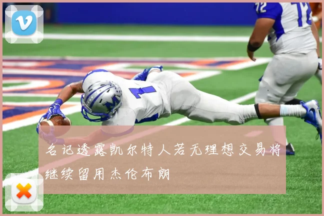 名记透露凯尔特人若无理想交易将继续留用杰伦布朗