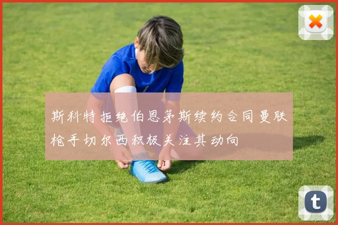 斯科特拒绝伯恩茅斯续约合同曼联枪手切尔西积极关注其动向